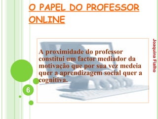 O PAPEL DO PROFESSOR ONLINE A proximidade do professor constitui um factor mediador da motivação que por sua vez medeia quer a aprendizagem social quer a cognitiva. Joaquina Fialho 