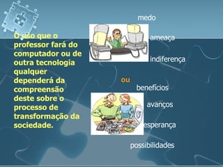 O uso que o professor fará do computador ou de outra tecnologia qualquer dependerá da compreensão deste sobre o processo de transformação da sociedade. benefícios avanços esperança medo ameaça indiferença possibilidades ou 