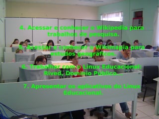 4. Acessar e conhecer o Wikipedia para trabalhos de pesquisa. 5. Acessar e conhecer o Wikimapia para estudos geográficos. 6. Trabalhar com o Linux Educacional: Rived, Dominio Público... 7. Apresentar os aplicativos do Linux Educacional. 