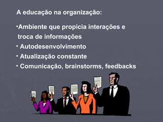 A educação na organização: Ambiente que propicia interações e  troca de informações Autodesenvolvimento Atualização constante Comunicação, brainstorms, feedbacks  