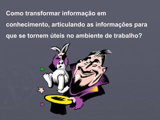 Como transformar informação em conhecimento, articulando as informações para que se tornem úteis no ambiente de trabalho?   