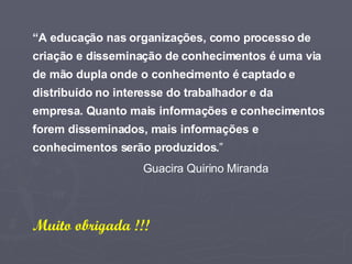 “ A educação nas organizações, como processo de criação e disseminação de conhecimentos é uma via de mão dupla onde o conhecimento é captado e distribuído no interesse do trabalhador e da empresa. Quanto mais informações e conhecimentos forem disseminados, mais informações e conhecimentos serão produzidos. ” Guacira Quirino Miranda Muito obrigada !!! 