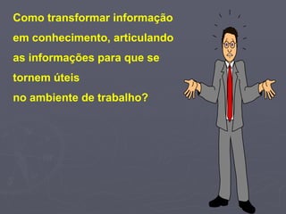 Como transformar informação  em conhecimento, articulando  as informações para que se  tornem úteis  no ambiente de trabalho?   