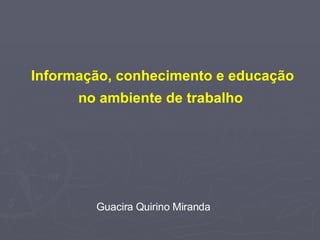 Informação, conhecimento e educação no ambiente de trabalho  Guacira Quirino Miranda 