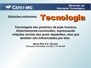 Definições preliminares: Tecnologia Tecnologias são produtos da ação humana, historicamente construídos, expressando relações sociais das quais dependem, mas que também são influenciadas por eles.  Maria Rita N.S. Oliveira Educação & Sociedade, ano XXI, nº 70, Abril/00 Mestrado em Educação Tecnológica 