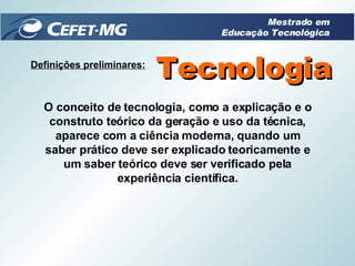 Definições preliminares: Tecnologia O conceito de tecnologia, como a explicação e o construto teórico da geração e uso da técnica, aparece com a ciência moderna, quando um saber prático deve ser explicado teoricamente e um saber teórico deve ser verificado pela experiência científica. Mestrado em Educação Tecnológica 