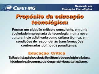 Propósito da educação tecnológica: Formar um cidadão crítico e consciente, em uma sociedade impregnada de tecnologia, numa nova cultura, hoje adjetivada como cultura técnica, em condições de responder às transformações contornadas por novos paradigmas.  Crítica Educação Estuda relação sociedade-ciência-tecnologia e busca inserir o homem como agente nessa relação.  Permite conhecer os limites e consequências da técnica no processo de desenvolvimento humano.  Mestrado em Educação Tecnológica 