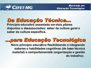 Da Educação Técnica... Princípio educativo assentado em dois pilares disjuntos e desassociados: saber da cultura geral e saber da cultura específica.  ...para Educação Tecnológica Novo princípio educativo flexibilizando e integrando saberes e habilidades cognitivas (de base técnica material) e comportamentais (organização e gestão do trabalho).  Mestrado em Educação Tecnológica 