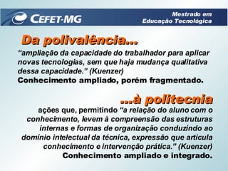 Da polivalência... “ ampliação da capacidade do trabalhador para aplicar novas tecnologias, sem que haja mudança qualitativa dessa capacidade.” (Kuenzer) Conhecimento ampliado, porém fragmentado. ...à politecnia ações que, permitindo  “a relação do aluno com o conhecimento, levem à compreensão das estruturas internas e formas de organização conduzindo ao domínio intelectual da técnica, expressão que articula conhecimento e intervenção prática.” (Kuenzer) Conhecimento ampliado e integrado. Mestrado em Educação Tecnológica 