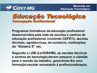 Educação Tecnológica Programas formativos da educação profissional desenvolvidos pela rede de escolas e centros de educação profissional, incluindo CEFETs, escolas técnicas, agrotécnicas, de comércio, instituições do “Sistema S” etc. Segundo a LDB (Lei 9394/96), as escolas técnicas e centros de tecnologia devem preparar o cidadão para o mundo do trabalho, garantindo-lhe uma formação escolar necessária à profissionalização. Concepção institucional Mestrado em Educação Tecnológica 