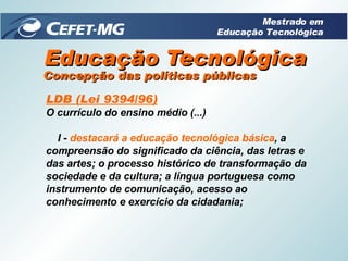 Educação Tecnológica LDB (Lei 9394/96) O currículo do ensino médio (...)       I -  destacará a educação tecnológica básica , a compreensão do significado da ciência, das letras e das artes; o processo histórico de transformação da sociedade e da cultura; a língua portuguesa como instrumento de comunicação, acesso ao conhecimento e exercício da cidadania; Concepção das políticas públicas Mestrado em Educação Tecnológica 