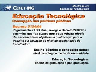 Educação Tecnológica Decreto 5154/04 Regulamenta a LDB atual, revoga o Decreto 2208/97 e determina que  “os cursos  nos seus vários níveis de escolaridade  objetivam a qualificação para o trabalho e a elevação do nível de escolaridade do trabalhador” Concepção das políticas públicas Ensino Técnico é concebido como: nível tecnológico médio de escolaridade Educação Tecnológica: Ensino de graduação e pós-graduação. Mestrado em Educação Tecnológica 