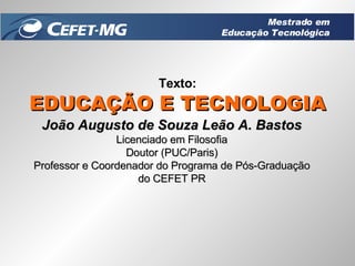 Texto: EDUCAÇÃO E TECNOLOGIA João Augusto de Souza Leão A. Bastos Licenciado em Filosofia Doutor (PUC/Paris) Professor e Coordenador do Programa de Pós-Graduação do CEFET PR Mestrado em Educação Tecnológica 