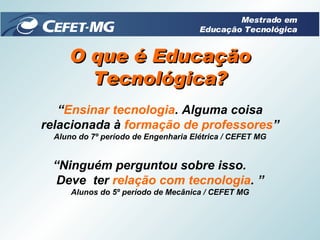 “ Ensinar tecnologia . Alguma coisa relacionada à  formação de professores ” Aluno do 7º período de Engenharia Elétrica / CEFET MG “ Ninguém perguntou sobre isso.  Deve  ter  relação com tecnologia . ” Alunos do 5º período de Mecânica / CEFET MG O que é Educação Tecnológica? Mestrado em Educação Tecnológica 