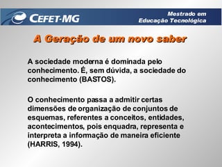 A Geração de um novo saber A sociedade moderna é dominada pelo conhecimento. É, sem dúvida, a sociedade do conhecimento (BASTOS).  O conhecimento passa a admitir certas dimensões de organização de conjuntos de esquemas, referentes a conceitos, entidades, acontecimentos, pois enquadra, representa e interpreta a informação de maneira eficiente (HARRIS, 1994). Mestrado em Educação Tecnológica 