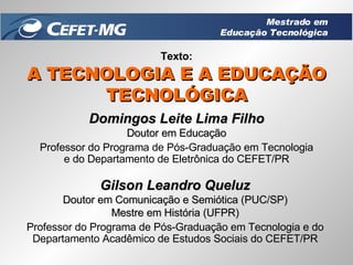 Texto: A TECNOLOGIA E A EDUCAÇÃO TECNOLÓGICA Domingos Leite Lima Filho Doutor em Educação Professor do Programa de Pós-Graduação em Tecnologia e do Departamento de Eletrônica do CEFET/PR Gilson Leandro Queluz Doutor em Comunicação e Semiótica (PUC/SP) Mestre em História (UFPR) Professor do Programa de Pós-Graduação em Tecnologia e do Departamento Acadêmico de Estudos Sociais do CEFET/PR Mestrado em Educação Tecnológica 