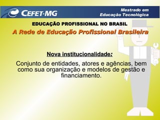 Conjunto de entidades, atores e agências, bem como sua organização e modelos de gestão e financiamento. Nova institucionalidade : EDUCAÇÃO PROFISSIONAL NO BRASIL A Rede de Educação Profissional Brasileira Mestrado em Educação Tecnológica 