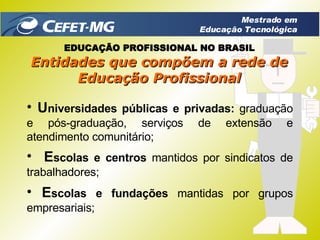E scolas e centros  mantidos por sindicatos de trabalhadores; E scolas e fundações  mantidas por grupos empresariais; U niversidades públicas e privadas:  graduação e pós-graduação, serviços de extensão e atendimento comunitário; Entidades que compõem a rede de Educação Profissional EDUCAÇÃO PROFISSIONAL NO BRASIL Mestrado em Educação Tecnológica 