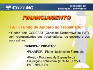 FAT - Fundo de Amparo ao Trabalhador Gerido pelo CODEFAT (Conselho Deliberativo do FAT), com representantes dos trabalhadores, do governo e dos empresários. PRINCIPAIS PROJETOS : PLANFOR - Plano Nacional de Formação  Proep - Programa de Expansão da Educação Profissional (25% MEC, 25% FAT, 50% BID) FINANCIAMENTO Mestrado em Educação Tecnológica 