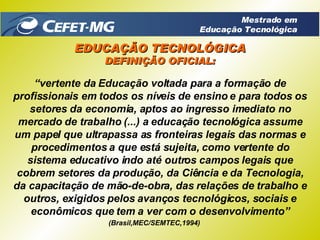 “ vertente da Educação voltada para a formação de profissionais em todos os níveis de ensino e para todos os setores da economia, aptos ao ingresso imediato no mercado de trabalho (...) a educação tecnológica assume um papel que ultrapassa as fronteiras legais das normas e procedimentos a que está sujeita, como vertente do sistema educativo indo até outros campos legais que cobrem setores da produção, da Ciência e da Tecnologia, da capacitação de mão-de-obra, das relações de trabalho e outros, exigidos pelos avanços tecnológicos, sociais e econômicos que tem a ver com o desenvolvimento” (Brasil,MEC/SEMTEC,1994) EDUCAÇÃO TECNOLÓGICA DEFINIÇÃO OFICIAL: Mestrado em Educação Tecnológica 
