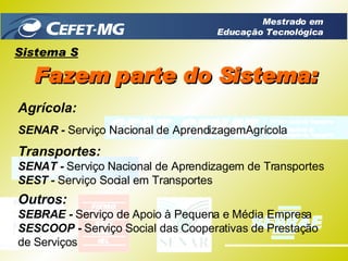 Agrícola: SENAR -  Serviço Nacional de AprendizagemAgrícola Transportes: SENAT -  Serviço Nacional de Aprendizagem de Transportes SEST -  Serviço Social em Transportes Outros: SEBRAE -  Serviço de Apoio à Pequena e Média Empresa SESCOOP -  Serviço Social das Cooperativas de Prestação de Serviços Sistema S Fazem parte do Sistema: Mestrado em Educação Tecnológica 