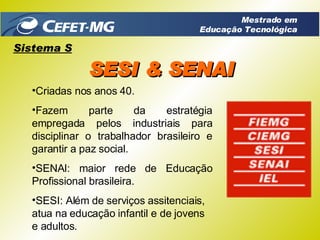 Criadas nos anos 40. Fazem parte da estratégia empregada pelos industriais para disciplinar o trabalhador brasileiro e garantir a paz social. SENAI: maior rede de Educação Profissional brasileira. SESI: Além de serviços assitenciais, atua na educação infantil e de jovens e adultos. Sistema S SESI & SENAI Mestrado em Educação Tecnológica 