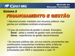 Natureza privada, mantidas com recursos públicos, mas geridas por entidades sindicais empresariais. Os recursos públicos são, em sua maioria, provenientes das contribuições compulsórias incidentes sobre a folha de pagamento das empresas de determinados setores,  arrecadadas pelo INSS e repassados a cada “S”. O grau de autonomia de gestão é variado. Exemplos: Senai  - adota o modelo de gestão mais centralizado Senac  - experiências de gestão descentralizada Sistema S FINANCIAMENTO E GESTÃO Mestrado em Educação Tecnológica 