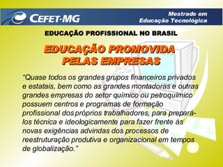 “ Quase todos os grandes grupos financeiros privados e estatais, bem como as grandes montadoras e outras grandes empresas do setor químico ou petroquímico possuem centros e programas de formação profissional dos próprios trabalhadores, para prepará-los técnica e ideologicamente para fazer frente às novas exigências advindas dos processos de reestruturação produtiva e organizacional em tempos de globalização.” EDUCAÇÃO PROMOVIDA  PELAS EMPRESAS EDUCAÇÃO PROFISSIONAL NO BRASIL Mestrado em Educação Tecnológica 