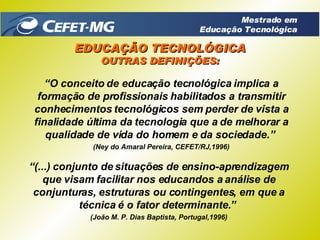 “ O conceito de educação tecnológica implica a formação de profissionais habilitados a transmitir conhecimentos tecnológicos sem perder de vista a finalidade última da tecnologia que a de melhorar a qualidade de vida do homem e da sociedade.”   (Ney do Amaral Pereira, CEFET/RJ,1996) “ (...) conjunto de situações de ensino-aprendizagem que visam facilitar nos educandos a análise de conjunturas, estruturas ou contingentes, em que a técnica é o fator determinante.”  (João M. P. Dias Baptista, Portugal,1996) EDUCAÇÃO TECNOLÓGICA OUTRAS DEFINIÇÕES: Mestrado em Educação Tecnológica 