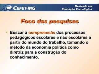 Foco das pesquisas Buscar a  compreensão  dos processos pedagógicos escolares e não escolares a partir do mundo do trabalho, tomando o método da economia política como diretriz para a construção do conhecimento.  Mestrado em Educação Tecnológica 