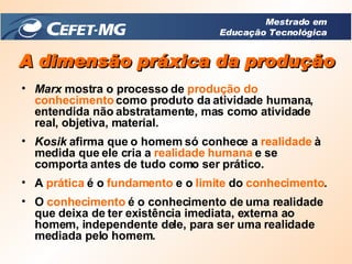Marx  mostra o processo de  produção do   conhecimento  como produto da atividade humana, entendida não abstratamente, mas como atividade real, objetiva, material. Kosik  afirma que o homem só conhece a  realidade  à medida que ele cria a  realidade humana  e se comporta antes de tudo como ser prático. A  prática  é o  fundamento  e o  limite  do  conhecimento . O  conhecimento  é o conhecimento de uma realidade que deixa de ter existência imediata, externa ao homem, independente dele, para ser uma realidade mediada pelo homem. A dimensão práxica da produção Mestrado em Educação Tecnológica 