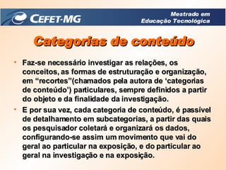 Faz-se necessário investigar as relações, os conceitos, as formas de estruturação e organização, em “recortes”(chamados pela autora de ‘categorias de conteúdo’) particulares, sempre definidos a partir do objeto e da finalidade da investigação. E por sua vez, cada categoria de conteúdo, é passível de detalhamento em subcategorias, a partir das quais os pesquisador coletará e organizará os dados, configurando-se assim um movimento que vai do geral ao particular na exposição, e do particular ao geral na investigação e na exposição. Categorias de conteúdo Mestrado em Educação Tecnológica 