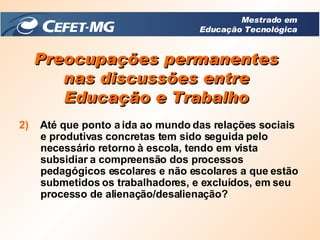 Preocupações permanentes nas discussões entre Educação e Trabalho 2)   Até que ponto a ida ao mundo das relações sociais e produtivas concretas tem sido seguida pelo necessário retorno à escola, tendo em vista subsidiar a compreensão dos processos pedagógicos escolares e não escolares a que estão submetidos os trabalhadores, e excluídos, em seu processo de alienação/desalienação? Mestrado em Educação Tecnológica 