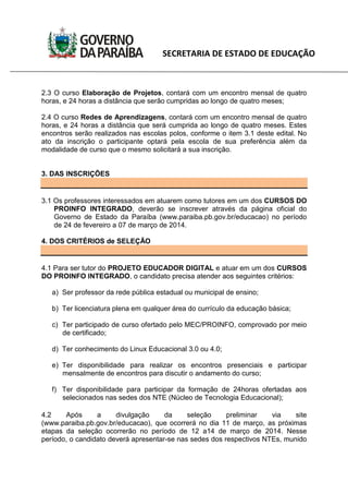 SECRETARIA DE ESTADO DE EDUCAÇÃO
2.3 O curso Elaboração de Projetos, contará com um encontro mensal de quatro
horas, e 24 horas a distância que serão cumpridas ao longo de quatro meses;
2.4 O curso Redes de Aprendizagens, contará com um encontro mensal de quatro
horas, e 24 horas a distância que será cumprida ao longo de quatro meses. Estes
encontros serão realizados nas escolas polos, conforme o item 3.1 deste edital. No
ato da inscrição o participante optará pela escola de sua preferência além da
modalidade de curso que o mesmo solicitará a sua inscrição.
3. DAS INSCRIÇÕES
3.1 Os professores interessados em atuarem como tutores em um dos CURSOS DO
PROINFO INTEGRADO, deverão se inscrever através da página oficial do
Governo de Estado da Paraíba (www.paraiba.pb.gov.br/educacao) no período
de 24 de fevereiro a 07 de março de 2014.
4. DOS CRITÉRIOS de SELEÇÃO
4.1 Para ser tutor do PROJETO EDUCADOR DIGITAL e atuar em um dos CURSOS
DO PROINFO INTEGRADO, o candidato precisa atender aos seguintes critérios:
a) Ser professor da rede pública estadual ou municipal de ensino;
b) Ter licenciatura plena em qualquer área do currículo da educação básica;
c) Ter participado de curso ofertado pelo MEC/PROINFO, comprovado por meio
de certificado;
d) Ter conhecimento do Linux Educacional 3.0 ou 4.0;
e) Ter disponibilidade para realizar os encontros presenciais e participar
mensalmente de encontros para discutir o andamento do curso;
f) Ter disponibilidade para participar da formação de 24horas ofertadas aos
selecionados nas sedes dos NTE (Núcleo de Tecnologia Educacional);
4.2 Após a divulgação da seleção preliminar via site
(www.paraiba.pb.gov.br/educacao), que ocorrerá no dia 11 de março, as próximas
etapas da seleção ocorrerão no período de 12 a14 de março de 2014. Nesse
período, o candidato deverá apresentar-se nas sedes dos respectivos NTEs, munido
 