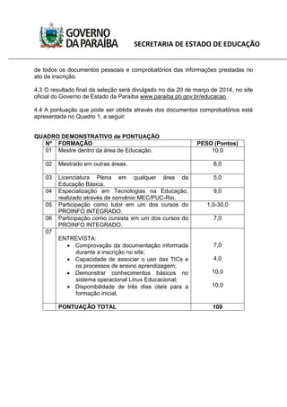 SECRETARIA DE ESTADO DE EDUCAÇÃO
de todos os documentos pessoais e comprobatórios das informações prestadas no
ato da inscrição.
4.3 O resultado final da seleção será divulgado no dia 20 de março de 2014, no site
oficial do Governo de Estado da Paraíba www.paraiba.pb.gov.br/educacao.
4.4 A pontuação que pode ser obtida através dos documentos comprobatórios está
apresentada no Quadro 1, a seguir:
QUADRO DEMONSTRATIVO de PONTUAÇÃO
Nº FORMAÇÃO PESO (Pontos)
01 Mestre dentro da área de Educação. 10,0
02 Mestrado em outras áreas. 8,0
03 Licenciatura Plena em qualquer área da
Educação Básica.
5,0
04 Especialização em Tecnologias na Educação,
realizado através de convênio MEC/PUC-Rio.
9,0
05 Participação como tutor em um dos cursos do
PROINFO INTEGRADO.
1,0-30,0
06 Participação como cursista em um dos cursos do
PROINFO INTEGRADO.
7,0
07
ENTREVISTA:
Comprovação da documentação informada
durante a inscrição no site;
Capacidade de associar o uso das TICs e
os processos de ensino aprendizagem;
Demonstrar conhecimentos básicos no
sistema operacional Linux Educacional;
Disponibilidade de três dias úteis para a
formação inicial.
7,0
4,0
10,0
10,0
PONTUAÇÃO TOTAL 100
 
