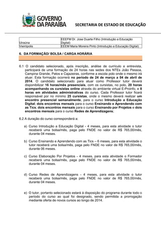 SECRETARIA DE ESTADO DE EDUCAÇÃO
Uiraúna
EEEFM Dr. Jose Duarte Filho (Introdução a Educação
Digital)
Vieirópolis EEEM Maria Moreira Pinto (Introdução a Educação Digital)
6. DA FORMAÇÃO/ BOLSA / CARGA HORÁRIA
6.1 O candidato selecionado, após inscrição, análise de currículo e entrevista,
participará de uma formação de 24 horas nas sedes dos NTEs João Pessoa,
Campina Grande, Patos e Cajazeiras, conforme a escola polo onde o mesmo irá
atuar. Esta formação ocorrerá no período de 24 de março a 04 de abril de
2014. O candidato selecionado para atuar como Professor tutor deverá
disponibilizar 16 horas/mês presenciais, com os cursistas, no polo, 20 horas
acompanhando os cursistas online através do ambiente virtual E-Proinfo, e 8
horas em atividades administrativas do curso. Cada Professor tutor ficará
responsável por no mínimo 25 cursistas, onde o mesmo deverá realizar um
encontro presencial semanalmente, para o curso Introdução a Educação
Digital; dois encontros mensais para o curso Ensinando e Aprendendo com
as Tics; dois encontros mensais para o curso Ensinando por Projetos e dois
encontros mensais para o curso Redes de Aprendizagens;
6.2 A duração do curso corresponderá a:
a) Curso Introdução a Educação Digital - 4 meses, para esta atividade o tutor
receberá uma bolsa/mês, paga pelo FNDE no valor de R$ 765,00/mês,
durante 04 meses.
b) Curso Ensinando e Aprendendo com as Tics – 6 meses, para esta atividade o
tutor receberá uma bolsa/mês, paga pelo FNDE no valor de R$ 765,00/mês,
durante 06 meses.
c) Curso Elaboração Por Projetos - 4 meses, para esta atividade o Formador
receberá uma bolsa/mês, paga pelo FNDE no valor de R$ 765,00/mês,
durante 04 meses.
d) Curso Redes de Aprendizagens - 4 meses, para esta atividade o tutor
receberá uma bolsa/mês, paga pelo FNDE no valor de R$ 765,00/mês,
durante 04 meses.
e) O tutor, portanto selecionado estará à disposição do programa durante todo o
período do curso ao qual foi designado, sendo permitida a prorrogação
mediante oferta de novos cursos ao longo de 2014.
 