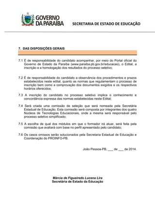 SECRETARIA DE ESTADO DE EDUCAÇÃO
7. DAS DISPOSIÇÕES GERAIS
7.1 É de responsabilidade do candidato acompanhar, por meio do Portal oficial do
Governo de Estado da Paraíba (www.paraiba.pb.gov.br/educacao), o Edital, a
inscrição e a homologação dos resultados do processo seletivo;
7.2 É de responsabilidade do candidato a observância dos procedimentos e prazos
estabelecidos neste edital, quanto as normas que regulamentam o processo de
inscrição bem como a comprovação dos documentos exigidos e os respectivos
horários oferecidos;
.
7.3 A inscrição do candidato no processo seletivo implica o conhecimento e
concordância expressa das normas estabelecidas neste Edital;
7.4 Será criada uma comissão de seleção que será nomeada pela Secretária
Estadual de Educação. Esta comissão será composta por integrantes dos quatro
Núcleos de Tecnologias Educacionais, onde a mesma será responsável pelo
processo seletivo simplificado;
7.5 A escolha de qual dos módulos em que o formador irá atuar, será feita pela
comissão que avaliará com base no perfil apresentado pelo candidato;
7.6 Os casos omissos serão solucionados pela Secretaria Estadual de Educação e
Coordenação do PROINFO-PB.
João Pessoa-PB, ___ de ___ de 2014.
Márcia de Figueiredo Lucena Lira
Secretária de Estado da Educação
 