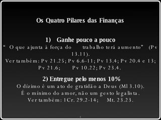 Os Quatro Pilares das Finanças 1) Ganhe pouco a pouco “ O que ajunta à força do  trabalho terá aumento” (Pv 13.11). Ver também: Pv 21.25; Pv 6.6-11; Pv 13.4; Pv 20.4 e 13; Pv 21.6;  Pv 10.22; Pv 23.4.  2) Entregue pelo menos 10% O dízimo é um ato de gratidão a Deus (Ml 3.10). É o mínimo do amor, não um gesto legalista. Ver também: 1Cr. 29.2-14; Mt. 23.23. 