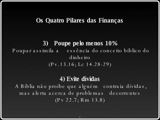 Os Quatro Pilares das Finanças 3) Poupe pelo menos 10% Poupar assimila a  essência do conceito bíblico do dinheiro (Pv. 13.16; Lc 14.28-29) 4) Evite dívidas A Bíblia não proíbe que alguém  contraia dívidas, mas alerta acerca de problemas decorrentes (Pv 22.7; Rm 13.8) 