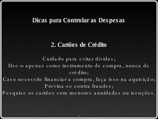 Dicas para Controlar as Despesas 2. Cartões de Crédito Cuidado para evitar dívidas; Use-o apenas como instrumento de compra, nunca de crédito; Caso necessite financiar a compra, faça isso na aquisição; Previna-se contra fraudes; Pesquise os cartões com menores anuidades ou isenções. 