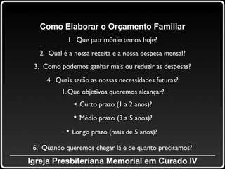 _____________________________________________ Igreja Presbiteriana Memorial em Curado IV Como Elaborar o Orçamento Familiar 1.  Que patrimônio temos hoje? 2.  Qual é a nossa receita e a nossa despesa mensal? 3.  Como podemos ganhar mais ou reduzir as despesas? 4.  Quais serão as nossas necessidades futuras? Que objetivos queremos alcançar? Curto prazo (1 a 2 anos)? Médio prazo   (3 a 5 anos)? Longo prazo (mais de 5 anos)?   6.  Quando queremos chegar lá e de quanto precisamos? 