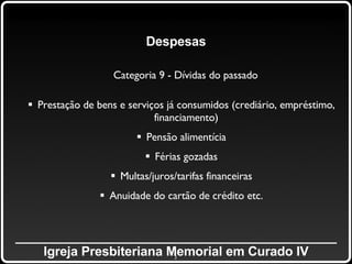 _____________________________________________ Igreja Presbiteriana Memorial em Curado IV Despesas Categoria 9 - Dívidas do passado Prestação de bens e serviços já consumidos (crediário, empréstimo, financiamento) Pensão alimentícia Férias gozadas Multas/juros/tarifas financeiras Anuidade do cartão de crédito etc. 