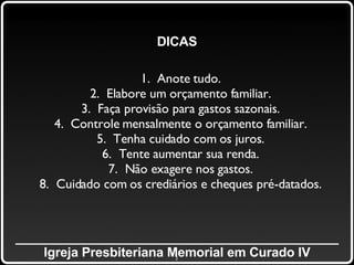 _____________________________________________ Igreja Presbiteriana Memorial em Curado IV DICAS 1.  Anote tudo. 2.  Elabore um orçamento familiar. 3.  Faça provisão para gastos sazonais. 4.  Controle mensalmente o orçamento familiar. 5.  Tenha cuidado com os juros. 6.  Tente aumentar sua renda. 7.  Não exagere nos gastos. 8.  Cuidado com os crediários e cheques pré-datados. 