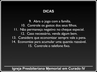 _____________________________________________ Igreja Presbiteriana Memorial em Curado IV DICAS 9.  Abra o jogo com a família. 10.  Controle os gastos dos seus filhos. 11.  Não permaneça negativo no cheque especial. 12.  Caso necessário, venda algum bem. 13.  Considere que economizar sempre vale a pena. 14.  Economize para acumular uma quantia razoável. 15.  Controle o telefone fixo. 