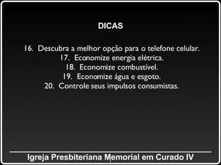 _____________________________________________ Igreja Presbiteriana Memorial em Curado IV DICAS 16.  Descubra a melhor opção para o telefone celular. 17.  Economize energia elétrica. 18.  Economize combustível. 19.  Economize água e esgoto. 20.  Controle seus impulsos consumistas. 