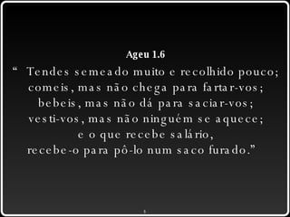 Ageu 1.6 “ Tendes semeado muito e recolhido pouco; comeis, mas não chega para fartar-vos; bebeis, mas não dá para saciar-vos; vesti-vos, mas não ninguém se aquece; e o que recebe salário, recebe-o para pô-lo num saco furado.” 