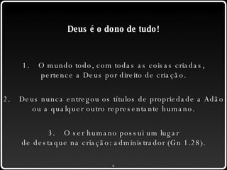 Deus é o dono de tudo! 1. O mundo todo, com todas as coisas criadas, pertence a Deus por direito de criação. 2. Deus nunca entregou os títulos de propriedade a Adão ou a qualquer outro representante humano. 3. O ser humano possui um lugar de destaque na criação: administrador (Gn 1.28). 