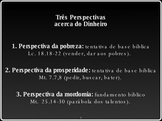 Três Perspectivas acerca do Dinheiro 1. Perspectiva da pobreza:  tentativa de base bíblica Lc. 18.18-22 (vender, dar aos pobres).  2. Perspectiva da prosperidade:  tentativa de base bíblica Mt. 7.7,8 (pedir, buscar, bater).  3. Perspectiva da mordomia:  fundamento bíblico Mt.  25.14-30 (parábola dos talentos).  