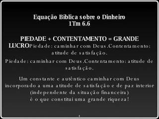 Equação Bíblica sobre o Dinheiro 1Tm 6.6 PIEDADE + CONTENTAMENTO = GRANDE LUCRO Piedade: caminhar com Deus.Contentamento: atitude de satisfação. Piedade: caminhar com Deus.Contentamento: atitude de satisfação. Um constante e autêntico caminhar com Deus incorporado a uma atitude de satisfação e de paz interior (independente da situação financeira) é o que constitui uma grande riqueza! 