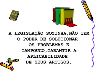 A LEGISLAÇÃO SOZINHA,NÃO TEM O PODER DE SOLUCIONAR  OS PROBLEMAS E TAMPOUCO,GARANTIR A APLICABILIDADE  DE SEUS ARTIGOS. 